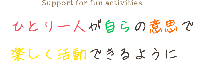 ひとり一人が自らの意思で 楽しく活動できるように